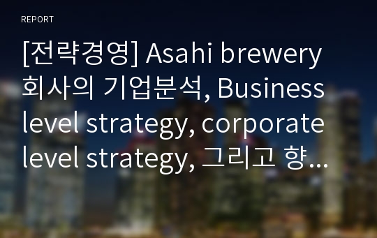 [전략경영] Asahi brewery 회사의 기업분석, Business level strategy, corporate level strategy, 그리고 향후 전략 제시