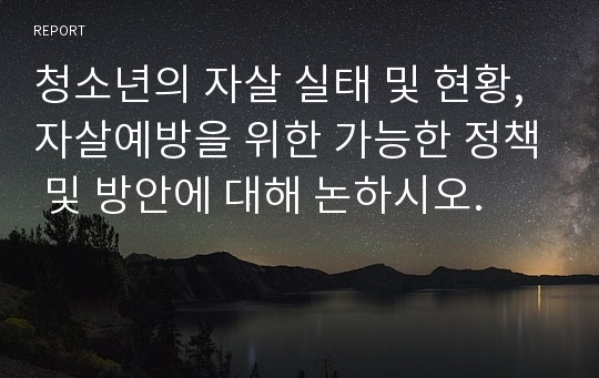 청소년의 자살 실태 및 현황, 자살예방을 위한 가능한 정책 및 방안에 대해 논하시오.