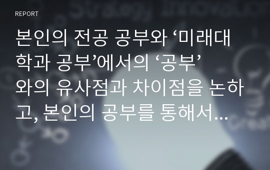 본인의 전공 공부와 ‘미래대학과 공부’에서의 ‘공부’와의 유사점과 차이점을 논하고, 본인의 공부를 통해서 양자를 어떻게 창조적으로 융합할 수 있을 것인가에 대해서 논하시오