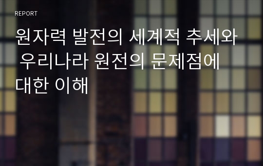 원자력 발전의 세계적 추세와 우리나라 원전의 문제점에 대한 이해