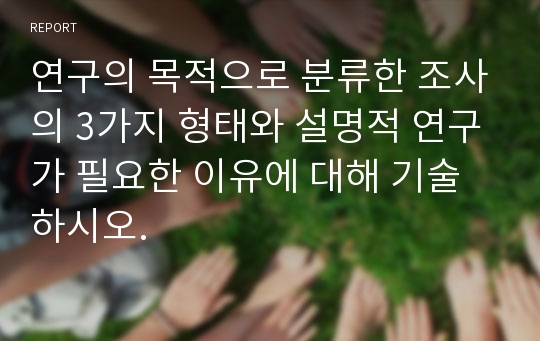 연구의 목적으로 분류한 조사의 3가지 형태와 설명적 연구가 필요한 이유에 대해 기술하시오.