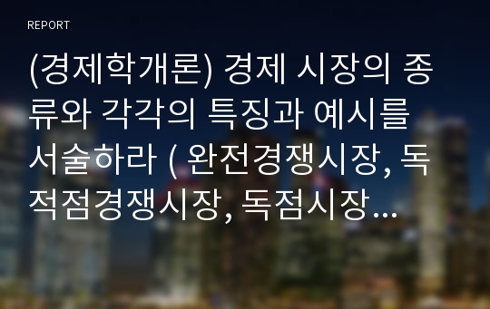 (경제학개론) 경제 시장의 종류와 각각의 특징과 예시를 서술하라 ( 완전경쟁시장, 독적점경쟁시장, 독점시장, 과점시장)