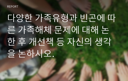 다양한 가족유형과 빈곤에 따른 가족해체 문제에 대해 논한 후 개선책 등 자신의 생각을 논하시오.