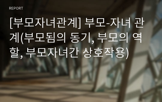 [부모자녀관계] 부모-자녀 관계(부모됨의 동기, 부모의 역할, 부모자녀간 상호작용)