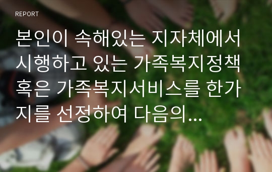 본인이 속해있는 지자체에서 시행하고 있는 가족복지정책 혹은 가족복지서비스를 한가지를 선정하여 다음의 항목에 따라 작성하시오.