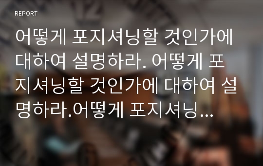 어떻게 포지셔닝할 것인가에 대하여 설명하라. 어떻게 포지셔닝할 것인가에 대하여 설명하라.어떻게 포지셔닝할 것인가에 대하여 설명하라