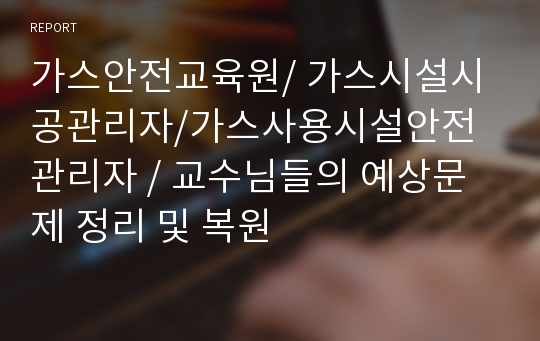 가스안전교육원/ 가스시설시공관리자/가스사용시설안전관리자 / 교수님들의 예상문제 정리 및 복원