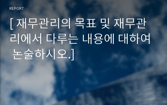 [ 재무관리의 목표 및 재무관리에서 다루는 내용에 대하여 논술하시오.]