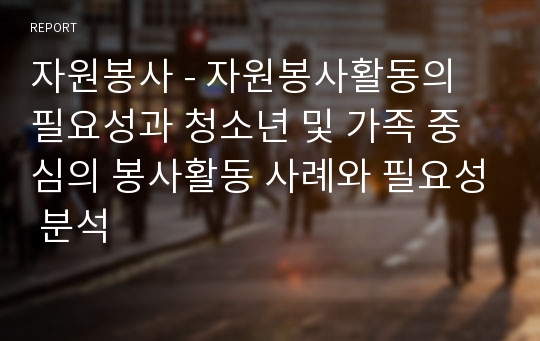 자원봉사 - 자원봉사활동의 필요성과 청소년 및 가족 중심의 봉사활동 사례와 필요성 분석