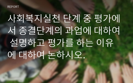 사회복지실천 단계 중 평가에서 종결단계의 과업에 대하여 설명하고 평가를 하는 이유에 대하여 논하시오.