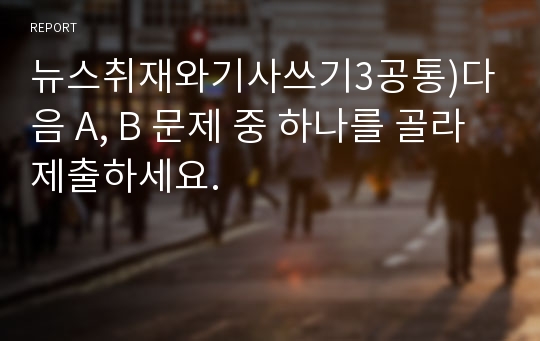 뉴스취재와기사쓰기3공통)다음 A, B 문제 중 하나를 골라 제출하세요.