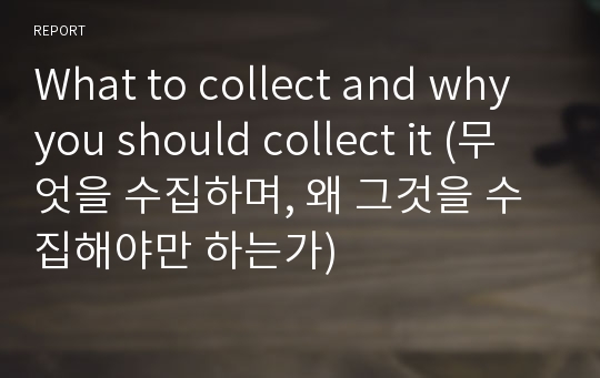 What to collect and why you should collect it (무엇을 수집하며, 왜 그것을 수집해야만 하는가)