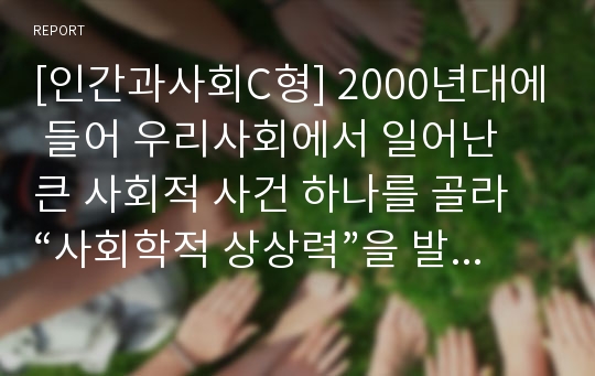 [인간과사회C형] 2000년대에 들어 우리사회에서 일어난 큰 사회적 사건 하나를 골라 “사회학적 상상력”을 발휘하여 분석하시오-사회학, 사회학하기, 사회학적상상력-