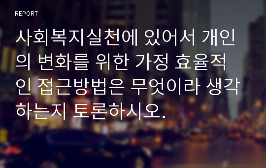 사회복지실천에 있어서 개인의 변화를 위한 가정 효율적인 접근방법은 무엇이라 생각하는지 토론하시오.