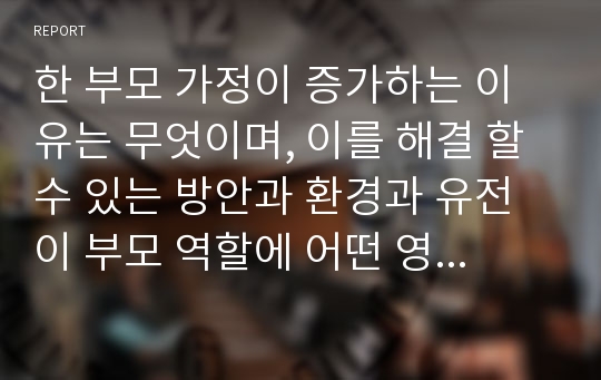 한 부모 가정이 증가하는 이유는 무엇이며, 이를 해결 할 수 있는 방안과 환경과 유전이 부모 역할에 어떤 영향을 미친다고 생각하는지 기술하시오.