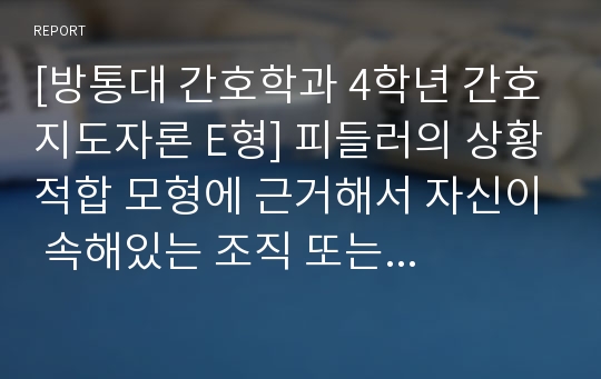 [방통대 간호학과 4학년 간호지도자론 E형] 피들러의 상황적합 모형에 근거해서 자신이 속해있는 조직 또는 집단(예 병원, 학교, 사업장, 가정, 병동)의 지도자가 처해있는 상황 호