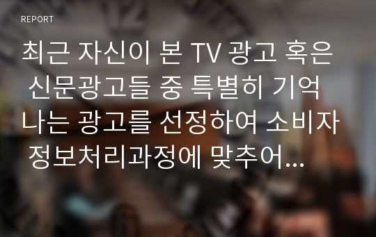 최근 자신이 본 TV 광고 혹은 신문광고들 중 특별히 기억나는 광고를 선정하여 소비자 정보처리과정에 맞추어 자신의 정보처리과정을 분석해보시오