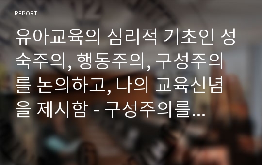 유아교육의 심리적 기초인 성숙주의, 행동주의, 구성주의를 논의하고, 나의 교육신념을 제시함 - 구성주의를 중심으로