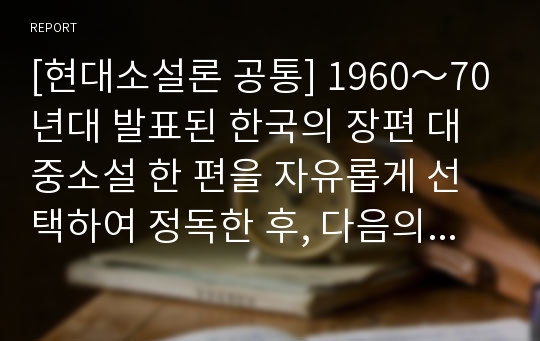 [현대소설론 공통] 1960～70년대 발표된 한국의 장편 대중소설 한 편을 자유롭게 선택하여 정독한 후, 다음의 내용을 포함하여 정리하고 분석하시오.