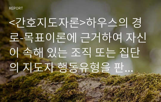 &lt;간호지도자론&gt;하우스의 경로-목표이론에 근거하여 자신이 속해 있는 조직 또는 집단의 지도자 행동유형을 판단하고, 그 조직의 상황에 가장 적합할 지도자상과 비교하여 보시오.