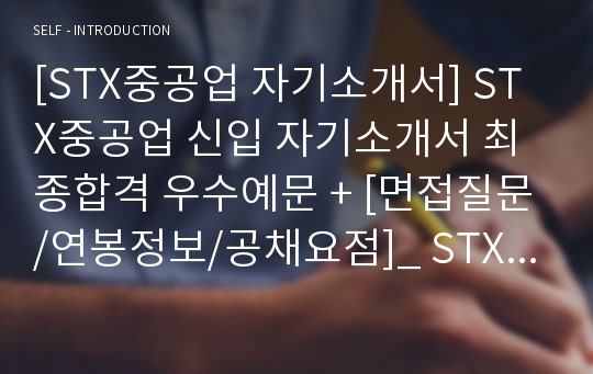 [STX중공업 자기소개서] STX중공업 신입 자기소개서 최종합격 우수예문 + [면접질문/연봉정보/공채요점]_ STX중공업 자소서예문_ STX중공업 합격 자기소개서