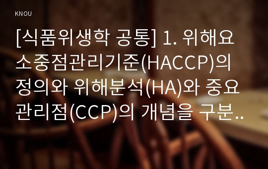 [식품위생학 공통] 1. 위해요소중점관리기준(HACCP)의 정의와 위해분석(HA)와 중요관리점(CCP)의 개념을 구분하여 설명하시오. 2. HACCP의 7원칙을 구분하고 각각을 설명하시오.