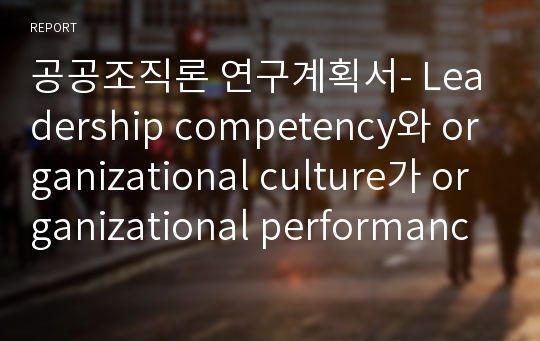 공공조직론 연구계획서- Leadership competency와 organizational culture가 organizational performance에 미치는 영향