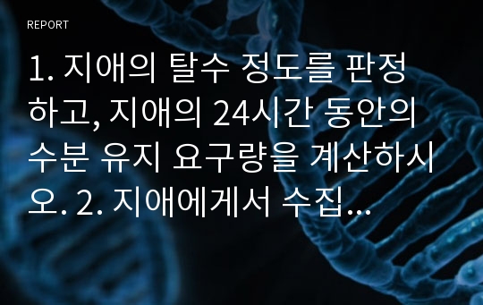 1. 지애의 탈수 정도를 판정하고, 지애의 24시간 동안의 수분 유지 요구량을 계산하시오. 2. 지애에게서 수집해야 할 신체사정 자료와 지애에게 나타날 수 있는 임상증상을 서술하시