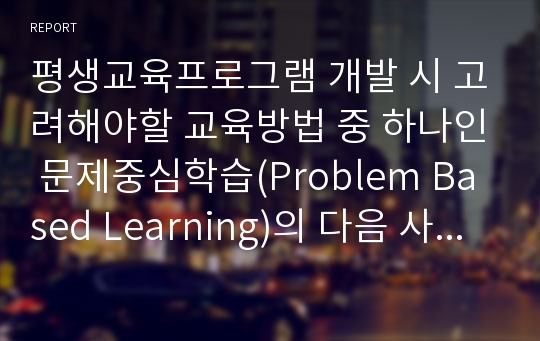 평생교육프로그램 개발 시 고려해야할 교육방법 중 하나인 문제중심학습(Problem Based Learning)의 다음 사항에 대해 정리하여 제출하시오