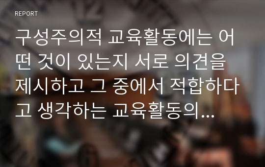 구성주의적 교육활동에는 어떤 것이 있는지 서로 의견을 제시하고 그 중에서 적합하다고 생각하는 교육활동의 예를 3가지씩 제시해보자