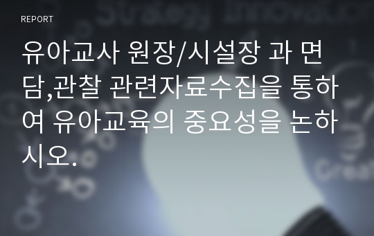 유아교사 원장/시설장 과 면담,관찰 관련자료수집을 통하여 유아교육의 중요성을 논하시오.