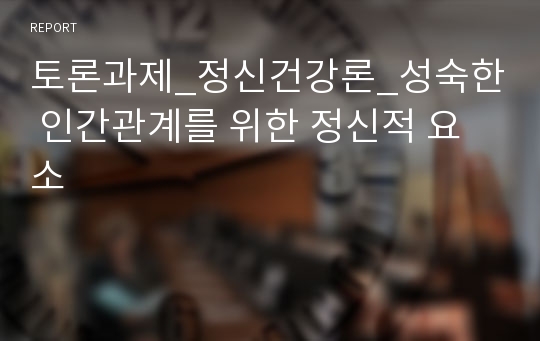 토론과제_정신건강론_성숙한 인간관계를 위한 정신적 요소