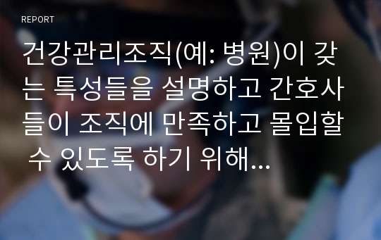 건강관리조직(예: 병원)이 갖는 특성들을 설명하고 간호사들이 조직에 만족하고 몰입할 수 있도록 하기 위해 변화되어야할 측면(리더쉽, 문화, 조직, 의사결정, 자율성, 교육 등등)들