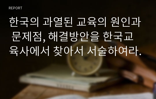 한국의 과열된 교육의 원인과 문제점, 해결방안을 한국교육사에서 찾아서 서술하여라.