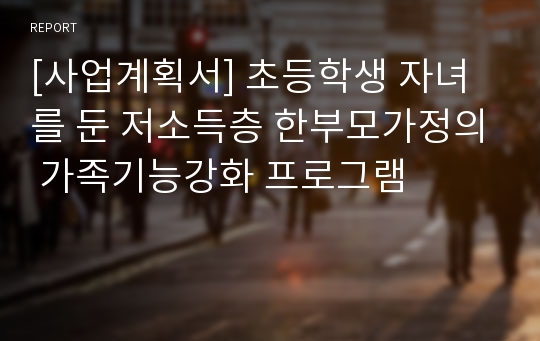 [사업계획서] 초등학생 자녀를 둔 저소득층 한부모가정의 가족기능강화 프로그램