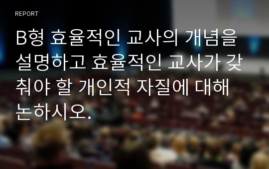 B형 효율적인 교사의 개념을 설명하고 효율적인 교사가 갖춰야 할 개인적 자질에 대해 논하시오.