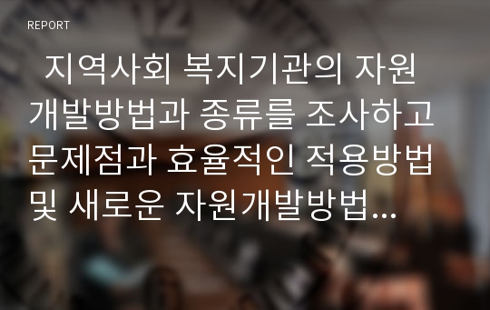   지역사회 복지기관의 자원개발방법과 종류를 조사하고 문제점과 효율적인 적용방법 및 새로운 자원개발방법을 제시하시오.