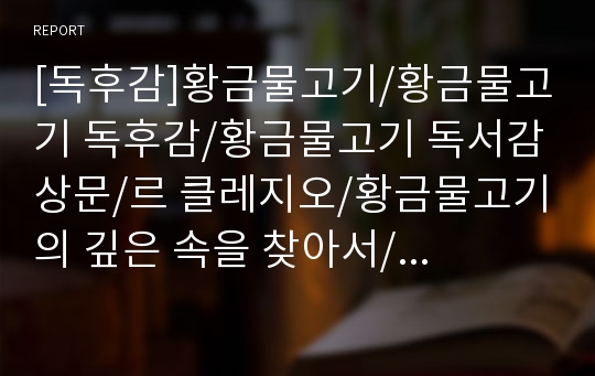 [독후감]황금물고기/황금물고기 독후감/황금물고기 독서감상문/르 클레지오/황금물고기의 깊은 속을 찾아서/황금물고기 A+독후감/문학동네/황금물고기 감상문/독서감상문/감상문