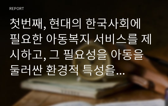 첫번째, 현대의 한국사회에 필요한 아동복지 서비스를 제시하고, 그 필요성을 아동을 둘러싼 환경적 특성을 토대로 설명한다. 두번째, 이혼한 가정의 자녀에 대해 사회가 대리보호 (입양