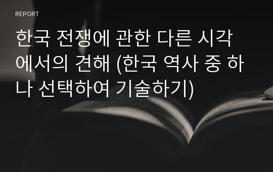 한국 전쟁에 관한 다른 시각에서의 견해 (한국 역사 중 하나 선택하여 기술하기)