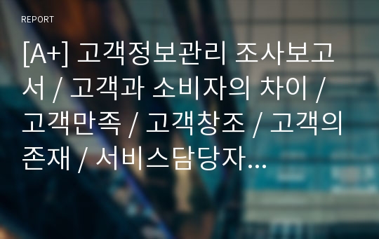 [A+] 고객정보관리 조사보고서 / 고객과 소비자의 차이 / 고객만족 / 고객창조 / 고객의존재 / 서비스담당자 / 고객개념 / 고객의 의미 / 고객의 정의