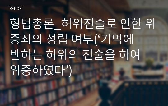 형법총론_허위진술로 인한 위증죄의 성립 여부(‘기억에 반하는 허위의 진술을 하여 위증하였다’)