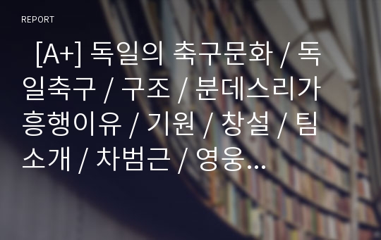   [A+] 독일의 축구문화 / 독일축구 / 구조 / 분데스리가 흥행이유 / 기원 / 창설 / 팀소개 / 차범근 / 영웅 / 바이에른뮌헨 / 게르트뮐러 / 클린스만