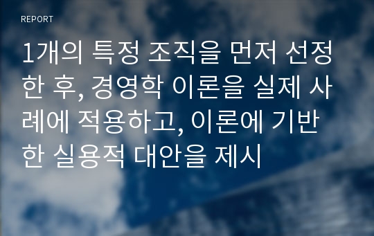 1개의 특정 조직을 먼저 선정한 후, 경영학 이론을 실제 사례에 적용하고, 이론에 기반한 실용적 대안을 제시