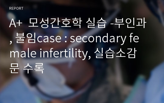 A+  모성간호학 실습 -부인과, 불임case : secondary female infertility, 실습소감문 수록
