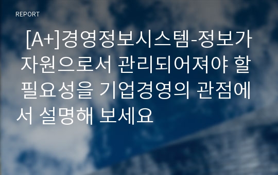   [A+]경영정보시스템-정보가 자원으로서 관리되어져야 할 필요성을 기업경영의 관점에서 설명해 보세요