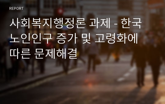 사회복지행정론 과제 - 한국 노인인구 증가 및 고령화에 따른 문제해결