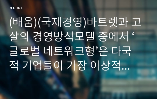 (배움)(국제경영)바트렛과 고샬의 경영방식모델 중에서 ‘글로벌 네트워크형’은 다국적 기업들이 가장 이상적으로 추구하고자 하는 모형이다.