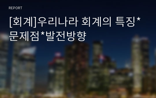 [회계]우리나라 회계의 특징*문제점*발전방향