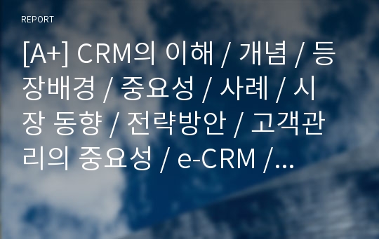 [A+] CRM의 이해 / 개념 / 등장배경 / 중요성 / 사례 / 시장 동향 / 전략방안 / 고객관리의 중요성 / e-CRM / 성공적인 CRM 구축과 실행 / CRM수준평가